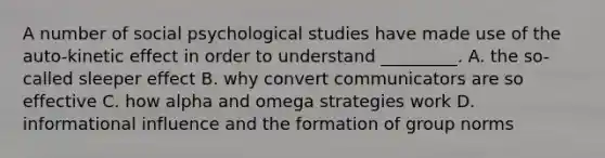 A number of social psychological studies have made use of the auto-kinetic effect in order to understand _________. A. the so-called sleeper effect B. why convert communicators are so effective C. how alpha and omega strategies work D. informational influence and the formation of group norms