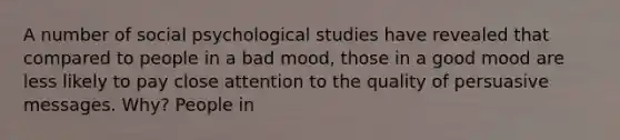 A number of social psychological studies have revealed that compared to people in a bad mood, those in a good mood are less likely to pay close attention to the quality of persuasive messages. Why? People in