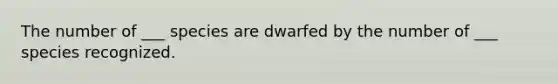 The number of ___ species are dwarfed by the number of ___ species recognized.