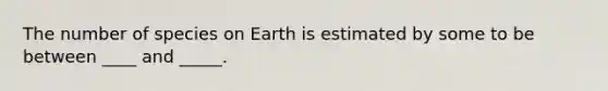 The number of species on Earth is estimated by some to be between ____ and _____.