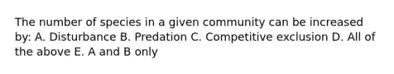 The number of species in a given community can be increased by: A. Disturbance B. Predation C. Competitive exclusion D. All of the above E. A and B only