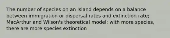 The number of species on an island depends on a balance between immigration or dispersal rates and extinction rate; MacArthur and Wilson's theoretical model; with more species, there are more species extinction