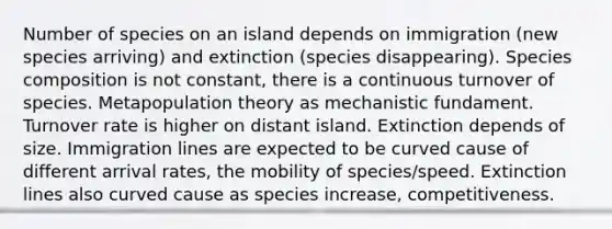 Number of species on an island depends on immigration (new species arriving) and extinction (species disappearing). Species composition is not constant, there is a continuous turnover of species. Metapopulation theory as mechanistic fundament. Turnover rate is higher on distant island. Extinction depends of size. Immigration lines are expected to be curved cause of different arrival rates, the mobility of species/speed. Extinction lines also curved cause as species increase, competitiveness.