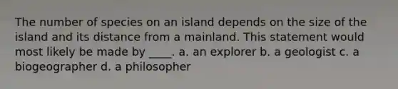 The number of species on an island depends on the size of the island and its distance from a mainland. This statement would most likely be made by ____. a. an explorer b. a geologist c. a biogeographer d. a philosopher