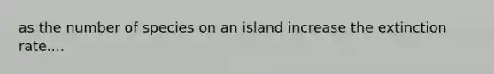 as the number of species on an island increase the extinction rate....