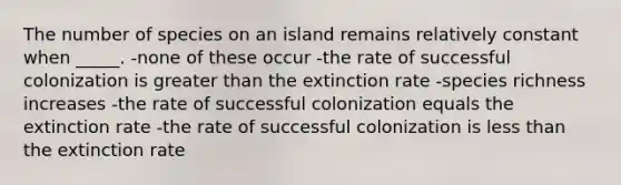 The number of species on an island remains relatively constant when _____. -none of these occur -the rate of successful colonization is <a href='https://www.questionai.com/knowledge/ktgHnBD4o3-greater-than' class='anchor-knowledge'>greater than</a> the extinction rate -species richness increases -the rate of successful colonization equals the extinction rate -the rate of successful colonization is <a href='https://www.questionai.com/knowledge/k7BtlYpAMX-less-than' class='anchor-knowledge'>less than</a> the extinction rate