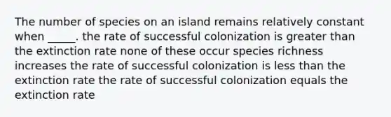 The number of species on an island remains relatively constant when _____. the rate of successful colonization is greater than the extinction rate none of these occur species richness increases the rate of successful colonization is less than the extinction rate the rate of successful colonization equals the extinction rate