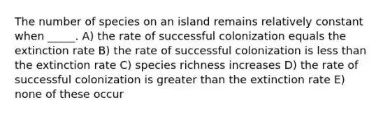 The number of species on an island remains relatively constant when _____. A) the rate of successful colonization equals the extinction rate B) the rate of successful colonization is less than the extinction rate C) species richness increases D) the rate of successful colonization is greater than the extinction rate E) none of these occur