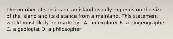 The number of species on an island usually depends on the size of the island and its distance from a mainland. This statement would most likely be made by . A. an explorer B. a biogeographer C. a geologist D. a philosopher