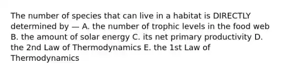 The number of species that can live in a habitat is DIRECTLY determined by — A. the number of trophic levels in the food web B. the amount of solar energy C. its net primary productivity D. the 2nd Law of Thermodynamics E. the 1st Law of Thermodynamics