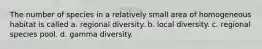 The number of species in a relatively small area of homogeneous habitat is called a. regional diversity. b. local diversity. c. regional species pool. d. gamma diversity.