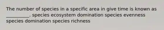 The number of species in a specific area in give time is known as __________. species ecosystem domination species evenness species domination species richness