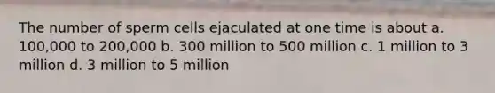 The number of sperm cells ejaculated at one time is about a. 100,000 to 200,000 b. 300 million to 500 million c. 1 million to 3 million d. 3 million to 5 million