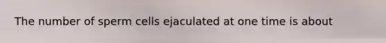 The number of sperm cells ejaculated at one time is about