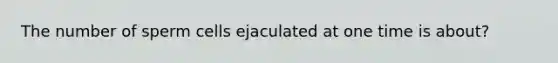 The number of sperm cells ejaculated at one time is about?