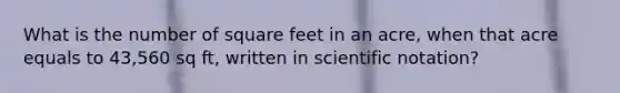 What is the number of square feet in an acre, when that acre equals to 43,560 sq ft, written in scientific notation?