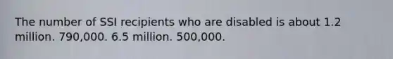 The number of SSI recipients who are disabled is about 1.2 million. 790,000. 6.5 million. 500,000.