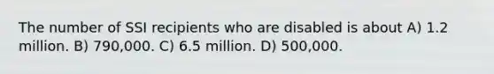 The number of SSI recipients who are disabled is about A) 1.2 million. B) 790,000. C) 6.5 million. D) 500,000.