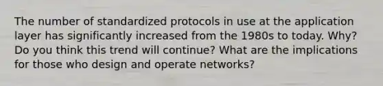 The number of standardized protocols in use at the application layer has significantly increased from the 1980s to today. Why? Do you think this trend will continue? What are the implications for those who design and operate networks?