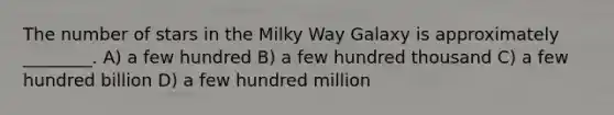 The number of stars in the Milky Way Galaxy is approximately ________. A) a few hundred B) a few hundred thousand C) a few hundred billion D) a few hundred million