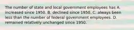 The number of state and local government employees has A. increased since 1950. B. declined since 1950. C. always been less than the number of federal government employees. D. remained relatively unchanged since 1950.