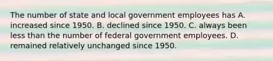 The number of state and local government employees has A. increased since 1950. B. declined since 1950. C. always been less than the number of federal government employees. D. remained relatively unchanged since 1950.