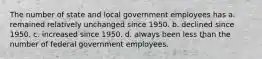 The number of state and local government employees has a. remained relatively unchanged since 1950. b. declined since 1950. c. increased since 1950. d. always been less than the number of federal government employees.