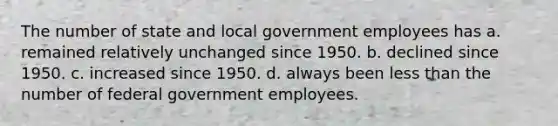 The number of state and local government employees has a. remained relatively unchanged since 1950. b. declined since 1950. c. increased since 1950. d. always been less than the number of federal government employees.