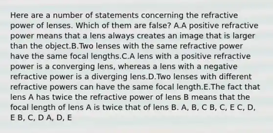 Here are a number of statements concerning the refractive power of lenses. Which of them are false? A.A positive refractive power means that a lens always creates an image that is larger than the object.B.Two lenses with the same refractive power have the same focal lengths.C.A lens with a positive refractive power is a converging lens, whereas a lens with a negative refractive power is a diverging lens.D.Two lenses with different refractive powers can have the same focal length.E.The fact that lens A has twice the refractive power of lens B means that the focal length of lens A is twice that of lens B. A, B, C B, C, E C, D, E B, C, D A, D, E