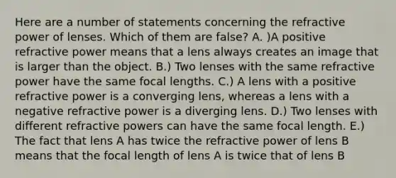 Here are a number of statements concerning the refractive power of lenses. Which of them are false? A. )A positive refractive power means that a lens always creates an image that is larger than the object. B.) Two lenses with the same refractive power have the same focal lengths. C.) A lens with a positive refractive power is a converging lens, whereas a lens with a negative refractive power is a diverging lens. D.) Two lenses with different refractive powers can have the same focal length. E.) The fact that lens A has twice the refractive power of lens B means that the focal length of lens A is twice that of lens B