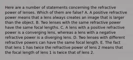 Here are a number of statements concerning the refractive power of lenses. Which of them are false? A. A positive refractive power means that a lens always creates an image that is larger than the object. B. Two lenses with the same refractive power have the same focal lengths. C. A lens with a positive refractive power is a converging lens, whereas a lens with a negative refractive power is a diverging lens. D. Two lenses with different refractive powers can have the same focal length. E. The fact that lens 1 has twice the refractive power of lens 2 means that the focal length of lens 1 is twice that of lens 2.