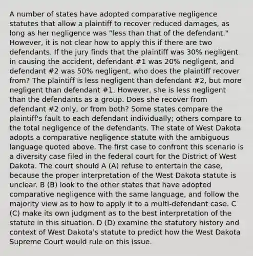 A number of states have adopted comparative negligence statutes that allow a plaintiff to recover reduced damages, as long as her negligence was "less than that of the defendant." However, it is not clear how to apply this if there are two defendants. If the jury finds that the plaintiff was 30% negligent in causing the accident, defendant #1 was 20% negligent, and defendant #2 was 50% negligent, who does the plaintiff recover from? The plaintiff is less negligent than defendant #2, but more negligent than defendant #1. However, she is less negligent than the defendants as a group. Does she recover from defendant #2 only, or from both? Some states compare the plaintiff's fault to each defendant individually; others compare to the total negligence of the defendants. The state of West Dakota adopts a comparative negligence statute with the ambiguous language quoted above. The first case to confront this scenario is a diversity case filed in the federal court for the District of West Dakota. The court should A (A) refuse to entertain the case, because the proper interpretation of the West Dakota statute is unclear. B (B) look to the other states that have adopted comparative negligence with the same language, and follow the majority view as to how to apply it to a multi-defendant case. C (C) make its own judgment as to the best interpretation of the statute in this situation. D (D) examine the statutory history and context of West Dakota's statute to predict how the West Dakota Supreme Court would rule on this issue.