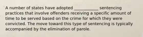 A number of states have adopted ____________ sentencing practices that involve offenders receiving a specific amount of time to be served based on the crime for which they were convicted. The move toward this type of sentencing is typically accompanied by the elimination of parole.