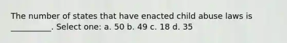 The number of states that have enacted child abuse laws is __________. Select one: a. 50 b. 49 c. 18 d. 35