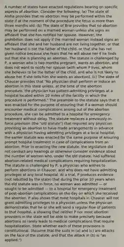 A number of states have enacted regulations bearing on specific aspects of abortion. Consider the following: (a) The state of Aloha provides that no abortion may be performed within the state if at the moment of the procedure the fetus is more than three months old. (b) The state of Brie provides that no abortion may be performed on a married woman unless she signs an affidavit that she has notified her spouse. However, the prohibition does not apply if the married woman instead signs an affidavit that she and her husband are not living together, or that her husband is not the father of the child, or that she has not given notice because she fears that he will abuse her if he finds out that she is planning an abortion. The statute is challenged by P, a woman who is two months pregnant, wants an abortion, and does not want to notify her spouse (with whom P lives, whom she believes to be the father of the child, and who is not likely to abuse her if she tells him she wants an abortion). (c) The state of Chaucer provides that "No physician shall perform or induce an abortion in this state unless, at the time of the abortion procedure, the physician has patient-admitting privileges at a hospital located within 20 miles of the facility in which the procedure is performed." The preamble to the statute says that it was enacted for the purpose of ensuring that if a woman should encounter medical complications arising out of the abortion procedure, she can be admitted to a hospital for emergency treatment without delay. The statute replaces a previously-in-force provision (the "old statute") that required any physician providing an abortion to have made arrangements in advance with a physician having admitting privileges at a local hospital; the earlier statute was enacted for the same purpose of ensuring prompt hospital treatment in case of complications from an abortion. Prior to enacting the new statute, the legislature did not conduct any hearings or otherwise consider evidence about the number of women who, under the old statute, had suffered abortion-related medical complications requiring hospitalization. The statute is challenged by P, a physician who wishes to perform abortions in Chaucer, and who does not have admitting privileges at any local hospital. At a trial, P produces evidence (not rebutted by the state) that during the prior 10 years when the old statute was in force, no woman was admitted — or sought to be admitted — to a hospital for emergency treatment of post-abortion complications on the day on which she received the abortion. P also shows that most hospitals in Chaucer will not grant admitting privileges to a physician unless the physician demonstrates that he or she will send a regular flow of patients to that hospital, a showing that neither P nor most abortion providers in the state will be able to make precisely because abortions so rarely leads to medical complications that require hospitalization. State whether each of these provisions is constitutional. (Assume that the suits in (a) and (c) are attacks on the face of the statute, and that the attack in (b) is "as applied.")