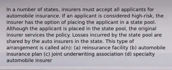 In a number of states, insurers must accept all applicants for automobile insurance. If an applicant is considered high-risk, the insurer has the option of placing the applicant in a state pool. Although the applicant is placed in the state pool, the original insurer services the policy. Losses incurred by the state pool are shared by the auto insurers in the state. This type of arrangement is called a(n): (a) reinsurance facility (b) automobile insurance plan (c) joint underwriting association (d) specialty automobile insurer