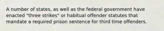 A number of states, as well as the federal government have enacted "three strikes" or habitual offender statutes that mandate a required prison sentence for third time offenders.