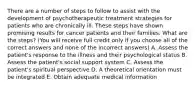 There are a number of steps to follow to assist with the development of psychotherapeutic treatment strategies for patients who are chronically ill. These steps have shown promising results for cancer patients and their families. What are the steps? (You will receive full credit only if you choose all of the correct answers and none of the incorrect answers) A. Assess the patient's response to the illness and their psychological status B. Assess the patient's social support system C. Assess the patient's spiritual perspective D. A theoretical orientation must be integrated E. Obtain adequate medical information