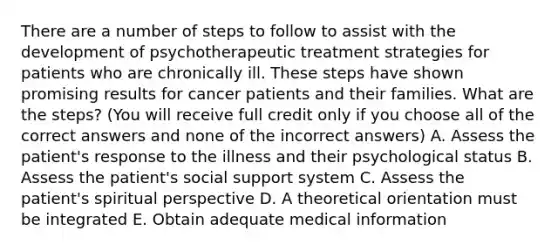 There are a number of steps to follow to assist with the development of psychotherapeutic treatment strategies for patients who are chronically ill. These steps have shown promising results for cancer patients and their families. What are the steps? (You will receive full credit only if you choose all of the correct answers and none of the incorrect answers) A. Assess the patient's response to the illness and their psychological status B. Assess the patient's social support system C. Assess the patient's spiritual perspective D. A theoretical orientation must be integrated E. Obtain adequate medical information