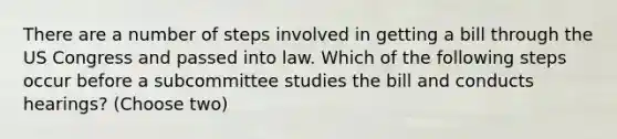 There are a number of steps involved in getting a bill through the US Congress and passed into law. Which of the following steps occur before a subcommittee studies the bill and conducts hearings? (Choose two)