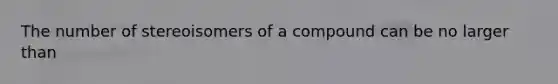 The number of stereoisomers of a compound can be no larger than