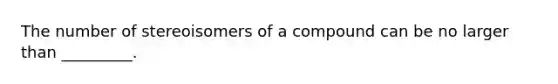 The number of stereoisomers of a compound can be no larger than _________.