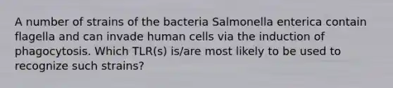 A number of strains of the bacteria Salmonella enterica contain flagella and can invade human cells via the induction of phagocytosis. Which TLR(s) is/are most likely to be used to recognize such strains?