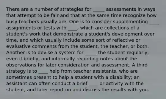 There are a number of strategies for _____ assessments in ways that attempt to be fair and that at the same time recognize how busy teachers usually are. One is to consider supplementing ____ assignments or tests with ____, which are collections of a student's work that demonstrate a student's development over time, and which usually include some sort of reflective or evaluative comments from the student, the teacher, or both. Another is to devise a system for _____ the student regularly, even if briefly, and informally recording notes about the observations for later consideration and assessment. A third strategy is to ____ help from teacher assistants, who are sometimes present to help a student with a disability; an assistant can often conduct a brief ____ or activity with the student, and later report on and discuss the results with you.