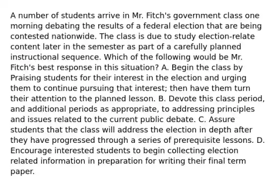 A number of students arrive in Mr. Fitch's government class one morning debating the results of a federal election that are being contested nationwide. The class is due to study election-relate content later in the semester as part of a carefully planned instructional sequence. Which of the following would be Mr. Fitch's best response in this situation? A. Begin the class by Praising students for their interest in the election and urging them to continue pursuing that interest; then have them turn their attention to the planned lesson. B. Devote this class period, and additional periods as appropriate, to addressing principles and issues related to the current public debate. C. Assure students that the class will address the election in depth after they have progressed through a series of prerequisite lessons. D. Encourage interested students to begin collecting election related information in preparation for writing their final term paper.