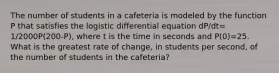 The number of students in a cafeteria is modeled by the function P that satisfies the logistic differential equation dP/dt= 1/2000P(200-P), where t is the time in seconds and P(0)=25. What is the greatest rate of change, in students per second, of the number of students in the cafeteria?