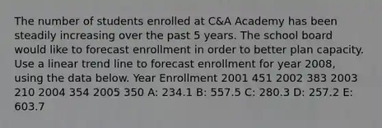 The number of students enrolled at C&A Academy has been steadily increasing over the past 5 years. The school board would like to forecast enrollment in order to better plan capacity. Use a linear trend line to forecast enrollment for year 2008, using the data below. Year Enrollment 2001 451 2002 383 2003 210 2004 354 2005 350 A: 234.1 B: 557.5 C: 280.3 D: 257.2 E: 603.7