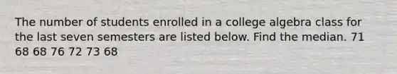 The number of students enrolled in a college algebra class for the last seven semesters are listed below. Find the median. 71 68 68 76 72 73 68