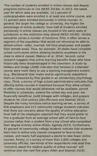 -The number of students enrolled in online classes and degree programs continues to rise (NCES 2014a). In 2012, the latest year for which data are available, 14.2 percent of undergraduates were enrolled in at least one online course, and 11 percent were enrolled exclusively in online courses. In general, the larger the college or university, the higher the percentage of online students. Over half of students enrolled exclusively in online classes are located in the same state or jurisdiction as the institution they attend (NCES 2014b). -Online education serves a number of functions. First, it often serves a segment of the population that would not otherwise be able to attend school—older, married, full-time employees, and people from remote areas. Thus, for example, 30 states have complete school curriculums online allowing students anywhere in the state to attend classes (Watson et al. 2014). Second, some research suggests that online learning benefits those who have historically been disadvantaged in the classroom. A study by DeNeui and Dodge (2006) indicates that females in a blended course were more likely to use a learning management system (e.g., Blackboard) than males and to significantly outperform them as measured by final grades in an introductory psychology class. Third, a survey of high school administrators indicates that offering online courses is important because they allow schools to offer courses that would otherwise not be available, permit flexibility in schedules, extend the school day and year, are financially beneficial, build linkages with colleges, and prepare students for 21st-century jobs (Picciano and Seaman 2010). -Despite the many functions online learning serves, a survey of 656 employers and 215 community college students indicates that there are concerns about the quality of online education. Over half of the employers reported that they would prefer to hire a graduate from an average school with all face-to-face courses rather than a student from a top school who completed their degree entirely online (Public Agenda 2013). Furthermore, 42 percent of community college students indicate that students learn less in online-only classes compared to face-to-face classes, and nearly half expressed a desire to take fewer online courses. Finally, in a survey of more than 2,800 colleges and university officials, two-thirds of the respondents indicated that "concerns about the relative quality of online courses" will continue over the next five years (Allen and Seaman 2014).