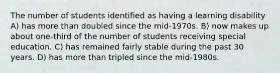 The number of students identified as having a learning disability A) has more than doubled since the mid-1970s. B) now makes up about one-third of the number of students receiving special education. C) has remained fairly stable during the past 30 years. D) has more than tripled since the mid-1980s.